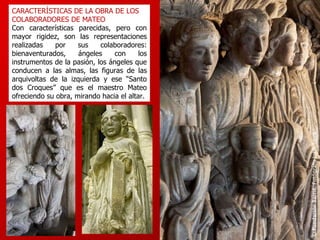 CARACTERÍSTICAS DE LA OBRA DE LOS COLABORADORES DE MATEO Con características parecidas, pero con mayor rigidez, son las representaciones realizadas por sus colaboradores: bienaventurados, ángeles con los instrumentos de la pasión, los ángeles que conducen a las almas, las figuras de las arquivoltas de la izquierda y ese “Santo dos Croques” que es el maestro Mateo ofreciendo su obra, mirando hacia el altar. 