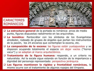 La estructura general   de la portada es románica: arcos de medio punto, figuras dispuestas radialmente en las arquivoltas. La temática :  Pantocrátor con los símbolos de los Evangelistas alrededor, rodeado de grupos de ángeles que portan los instrumentos de la pasión,  los 24 ancianos que contemplan la escena, etc. La composición de la escena:  las figuras están yuxtapuestas  y se disponen ocupando totalmente el espacio  sin dejar vacíos  (“horror vacui”) y  se adaptan al marco arquitectónico . Tratamiento de la figura humana:   responde, a un criterio no naturalista. Así la escala sigue estando en función de la importancia o dignidad del personaje representado:  perspectiva jerárquica Las figuras mantienen la rigidez y frontalidad románicas,   lo mismo ocurre con el tratamiento de algunos ropajes del tímpano. CARACTERES  ROMÁNICOS 