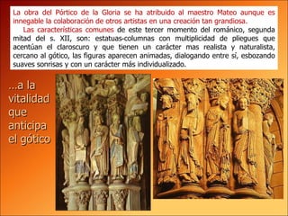 La obra del Pórtico de la Gloria se ha atribuido al maestro Mateo aunque es innegable la colaboración de otros artistas en una creación tan grandiosa. Las características comunes  de este tercer momento del románico, segunda mitad del s. XII, son: estatuas‑columnas con multiplicidad de pliegues que acentúan el claroscuro y que tienen un carácter mas realista y naturalista, cercano al gótico, las figuras aparecen animadas, dialogando entre sí, esbozando suaves sonrisas y con un carácter más individualizado.   … a la vitalidad que anticipa el gótico 
