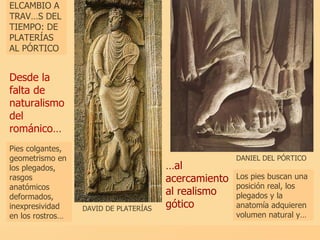 Desde la falta de naturalismo del románico… ELCAMBIO A TRAVÉS DEL TIEMPO: DE PLATERÍAS AL PÓRTICO DAVID DE PLATERÍAS … al acercamiento al realismo gótico Los pies buscan una posición real, los plegados y la anatomía adquieren volumen natural y… Pies colgantes, geometrismo en los plegados, rasgos anatómicos deformados, inexpresividad en los rostros…  DANIEL DEL PÓRTICO 