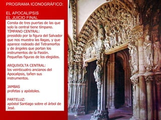 PROGRAMA ICONOGRÁFICO:  EL  APOCALIPSIS  EL  JUICIO FINAL Consta de tres puertas de las que solo la central tiene tímpano.  TÍMPANO CENTRAL: presidido por la figura del Salvador que nos muestra las llagas, y que aparece rodeado del Tetramorfos y de ángeles que portan los instrumentos de la Pasión. Pequeñas figuras de los elegidos. ARQUIVOLTA CENTRAL: los veinticuatro ancianos del Apocalipsis, tañen sus instrumentos. JAMBAS profetas y apóstoles.  PARTELUZ: apóstol Santiago sobre el árbol de Jesé.  