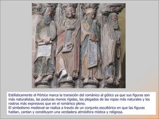 Estilísticamente el Pórtico marca la transición del románico al gótico ya que sus figuras son más naturalistas, las posturas menos rígidas, los plegados de las ropas más naturales y los rostros más expresivos que en el románico pleno.  El simbolismo medieval se realiza a través de un conjunto escultórico en que las figuras hablan, cantan y constituyen una verdadera atmósfera mística y religiosa. 