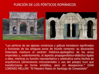 “ Los pórticos de las iglesias románicas y góticas heredaron significados y funciones de los antiguos arcos de triunfo romanos: su decoración historiada mantuvo el carácter histórico-apologético de los arcos imperiales y, evidentemente, el aspecto propagandístico-didáctico ligado a ellos, mientras su función representativa y celebrativa como hechos de arquitectura (dimensiones monumentales y uso del pasaje) tuvo que transformarse en forma simbólica, pero sin desaparecer.” GIAN LORENZO MELLINI: “El Maestro Mateo en Santiago de Compostela” FUNCIÓN DE LOS PÓRTICOS ROMÁNICOS 