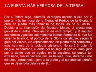 “ Por si faltara algo, además, el viajero accede a ella por la puerta más hermosa de la Tierra: el Pórtico de la Gloria, la obra en piedra más fabulosa de todas las de su estilo... Debida a la inspiración del Maestro Mateo, el artista más genial de cuantos intervinieron en este templo, y al impulso económico y político del monarca leonés Fernando II, que fue quien lo financió, el pórtico de la Gloria constituye, según la guía del viajero, «la representación en piedra más completa y más hermosa de la teología cristiana». No será él quien lo niegue. Al contrario, cuando por fin llega al pórtico, empujado por la gente que se agolpa en la escalera, se queda tan extasiado, tan impactado por su belleza, que, durante unos minutos, permanece ajeno a la gente y al ceremonial extraño que se desarrolla delante de él… LA PUERTA MÁS HERMOSA DE LA TIERRA… 