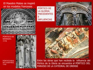 El Maestro Mateo se inspiró en los modelos franceses  Entre las obras que han recibido la  influencia del Pórtico de la Gloria se encuentra el PÓRTICO DEL PARAISO DE LA CATEDRAL DE ORENSE PÓRTICO DE LA GLORIA: PRECEDENTES E INFLUENCIAS PÓRTICO REAL DE CHARTRES,   1140   PÓRTICO DE MOISSAC,   1115   