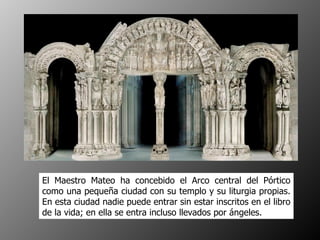 El Maestro Mateo ha concebido el Arco central del Pórtico como una pequeña ciudad con su templo y su liturgia propias. En esta ciudad nadie puede entrar sin estar inscritos en el libro de la vida; en ella se entra incluso llevados por ángeles.  