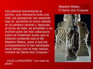 … tras admirar brevemente el pórtico, que merecería toda una vida, los peregrinos van pasando bajo él, poniendo la mano abierta en el parteluz central y, después, al dorso de éste, se arrodillan o se inclinan para dar tres cabezazos sobre el misterioso busto que la tradición pretende sea el del Maestro Mateo, pese a que los compostelanos lo han bautizado hace tiempo con el más castizo nombre de  Santo dos Croques.”  JULIO LLAMAZARES: “Las rosas de  piedra” Maestro Mateo,  O   Santo dos Croques 