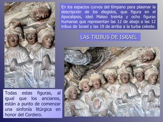 En los espacios curvos del tímpano para plasmar la descripción de los elegidos, que figura en el Apocalipsis, ideó Mateo treinta y ocho figuras humanas que representan las 12 de abajo a las 12 tribus de Israel y las 19 de arriba a la turba celeste.  Todas estas figuras, al igual que los ancianos, están a punto de comenzar una sinfonía litúrgica en honor del Cordero. LAS TRIBUS DE ISRAEL 