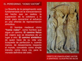 La filosofía de la peregrinación está fundamentada en la transcendencia del hecho que se realiza, la superación de lo cotidiano y lo trivial, para concentrar el esfuerzo en una ofrenda de representación simbólica.         El hombre medieval cómo  “homo viator” , como hombre que sigue un camino.  El camino físico  del viajero que se desplaza de un lugar a otro.  El camino simbólico  de quien hace de su vida una búsqueda de perfección o, cuando menos, de desasimiento respecto al mundo, concebido como simple tránsito, como mera vía, para la morada definitiva del cielo. CRISTO DE EMAÚS-HOMO VIATOR  A SANTIAGO. CLAUSTRO DE SILOS EL PEREGRINO, “HOMO VIATOR ”  