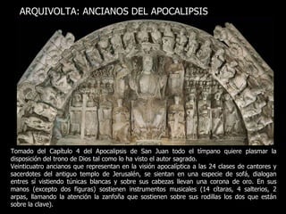 Tomado del Capítulo 4 del Apocalipsis de San Juan todo el tímpano quiere plasmar la disposición del trono de Dios tal como lo ha visto el autor sagrado.  Veinticuatro ancianos que representan en la visión apocalíptica a las 24 clases de cantores y sacerdotes del antiguo templo de Jerusalén, se sientan en una especie de sofá, dialogan entres sí vistiendo túnicas blancas y sobre sus cabezas llevan una corona de oro. En sus manos (excepto dos figuras) sostienen instrumentos musicales (14 cítaras, 4 salterios, 2 arpas, llamando la atención la zanfoña que sostienen sobre sus rodillas los dos que están sobre la clave). ARQUIVOLTA: ANCIANOS DEL APOCALIPSIS 