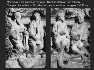 “ Miramos a los ancianos músicos. Abren los labios. Cuchichean. Templan los salterios. Su edad, al menos, es de ocho siglos.” M. Rivas 