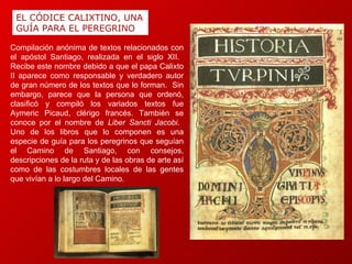 EL CÓDICE CALIXTINO, UNA GUÍA PARA EL PEREGRINO Compilación anónima de textos relacionados con el apóstol Santiago, realizada en el siglo XII.  Recibe este nombre debido a que el papa Calixto II aparece como responsable y verdadero autor de gran número de los textos que lo forman.  Sin embargo, parece que la persona que ordenó, clasificó y compiló los variados textos fue Aymeric Picaud, clérigo francés. También se conoce por el nombre de  Liber Sancti Jacobi .  Uno de los libros que lo componen es una especie de guía para los peregrinos que seguían el Camino de Santiago, con consejos, descripciones de la ruta y de las obras de arte así como de las costumbres locales de las gentes que vivían a lo largo del Camino. 