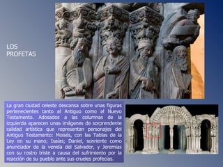 La gran ciudad celeste descansa sobre unas figuras pertenecientes tanto al Antiguo como al Nuevo Testamento. Adosados a las columnas de la izquierda aparecen unas imágenes de sorprendente calidad artística que representan personajes del Antiguo Testamento: Moisés, con las Tablas de la Ley en su mano; Isaías; Daniel, sonriente como anunciador de la venida del Salvador, y Jeremías con su rostro triste a causa del sufrimiento por la reacción de su pueblo ante sus crueles profecías.  LOS PROFETAS 