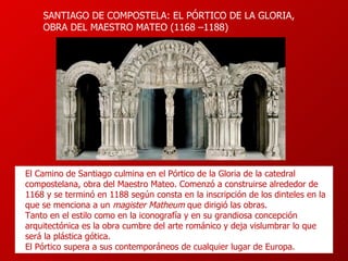 SAN TIAGO DE COMPOSTELA: EL PÓRTICO DE LA GLORIA, OBRA DEL MAESTRO MATEO ( 1168  – 1188 )   El Camino de Santiago culmina en el Pórtico de la Gloria de la catedral  compostelana, obra del Maestro Mateo. Comenzó a construirse alrededor de 1168 y se terminó en 1188 según consta en la inscripción de los dinteles en la que se menciona a un  magister Matheum  que dirigió las obras.  T anto en el estilo como en la iconografía y en su grandiosa concepción arquitectónica es la obra cumbre del   arte románic o y   deja vislumbrar lo que será la plástica gótica .  El Pórtico s upera a sus contemporáneos de cualquier lugar de Europa. 