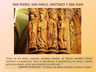 SAN PEDRO, SAN PABLO, SANTIAGO Y SAN JUAN  “ Vivas ou de pedra, segundo dubidaba Rosalía, as figuras semellan habitar connosco a arquitectura, máis ca decorárena. A arquitectura, en suma, é tamen parte das imaxes, como seu escenario ou decorado.”  SERAFÍN MORALEJO: “O Pórtico da Gloria contado a mozos e nenos” 