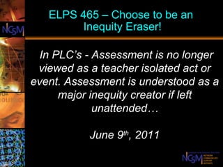 ELPS 465 – Choose to be an  Inequity Eraser!   In PLC’s -  Assessment is no longer viewed as a teacher isolated act or event. Assessment is understood as a major inequity creator if left unattended… June 9 th , 2011   