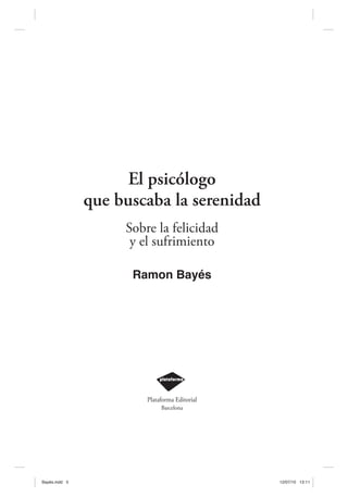 El psicólogo
               que buscaba la serenidad
                    Sobre la felicidad
                     y el sufrimiento

                     Ramon Bayés




                        Plataforma Editorial
                             Barcelona




Bayés.indd 5                                   12/07/10 13:11
 