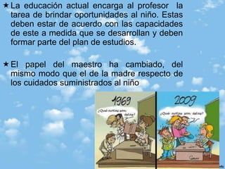 Susan Isaacs “la maestra no puede desempeñar bien su tarea a menos que traiga hacia si principalmente las fuerzas del amor. Ella ha de suministrar una oportunidad generosa para le expresión de los impulsos destructivos, pero no ha de traer por sus cualidades reales las fuerzas negativas y explosivas del odio y la agresión La actitud del maestro puede mantener abierto o cerrado el camino del trabajo y un sentimiento de que el esfuerzo resulta valorado o pasado por alto.