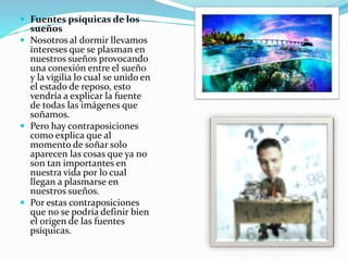  Fuentes psíquicas de los
sueños
 Nosotros al dormir llevamos
intereses que se plasman en
nuestros sueños provocando
una conexión entre el sueño
y la vigilia lo cual se unido en
el estado de reposo, esto
vendría a explicar la fuente
de todas las imágenes que
soñamos.
 Pero hay contraposiciones
como explica que al
momento de soñar solo
aparecen las cosas que ya no
son tan importantes en
nuestra vida por lo cual
llegan a plasmarse en
nuestros sueños.
 Por estas contraposiciones
que no se podría definir bien
el origen de las fuentes
psíquicas.
 