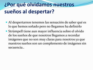 ¿Por qué olvidamos nuestros
sueños al despertar?
 Al despertarnos tenemos las sensación de saber qué es
lo que hemos soñado pero no llegamos ha definirlo
 Strümpell tiene aun mayor influencia sobre el olvido
de los sueños de que nosotros llegamos a recordar
imágenes que no son muy claras para nosotros ya que
nuestros sueños son un complemento de imágenes sin
secuencia..
 