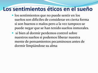 Los sentimientos éticos en el sueño
 los sentimientos que no puede sentir en los
sueños son difíciles de considerar en cierta forma
si son buenos o malos pero a la vez tampoco se
puede negar que se han tenido sueños inmorales.
 si bien al dormir perdemos control sobre
nuestros sueños si podemos liberar nuestra
mente de pensamientos pecaminosos antes de
dormir limpiándose su alma
 