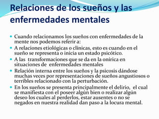 Relaciones de los sueños y las
enfermedades mentales
 Cuando relacionamos los sueños con enfermedades de la
mente nos podemos referir a:
 A relaciones etiológicas o clínicas, esto es cuando en el
sueño se representa o inicia un estado psicótico.
 A las transformaciones que se da en la onírica en
situaciones de enfermedades mentales
 Relación interna entre los sueños y la psicosis dándose
muchas veces por representaciones de sueños angustiosos o
terribles relacionado con la perturbación.
 En los sueños se presenta principalmente el delirio, el cual
se manifiesta con el poseer algún bien o realizar algún
deseo los cuales al perderlos, estar ausentes o no se
negados en nuestra realidad dan paso a la locura mental.
 