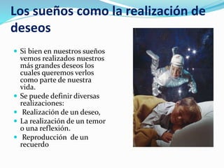 Los sueños como la realización de
deseos
 Si bien en nuestros sueños
vemos realizados nuestros
más grandes deseos los
cuales queremos verlos
como parte de nuestra
vida.
 Se puede definir diversas
realizaciones:
 Realización de un deseo,
 La realización de un temor
o una reflexión.
 Reproducción de un
recuerdo
 