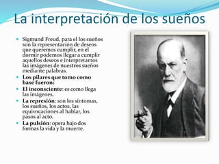 La interpretación de los sueños
 Sigmund Freud, para el los sueños
son la representación de deseos
que queremos cumplir, en el
dormir podemos llegar a cumplir
aquellos deseos e interpretamos
las imágenes de nuestros sueños
mediante palabras.
 Los pilares que tomo como
base fueron:
 El inconsciente: es como llega
las imágenes,
 La represión: son los síntomas,
los sueños, los actos, las
equivocaciones al hablar, los
pasos al acto.
 La pulsión: opera bajo dos
formas la vida y la muerte.
 
