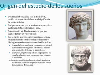 Origen del estudio de los sueños
 Desde hace 600 años a tras el hombre ha
tenido las sensación de buscar el significado
de lo que soñaba.
 Antiguamente se veía al sueño como una clara
evidencia de la existencia del alma.
 Artemedorio de Dalcis nos decía que los
sueños tenían un valor divino,
 Por lo tanto muchos autores antiguos veían a
los sueños como inspiración de los dioses y
distinguieron dos corrientes en la vida onírica:
 Los verdaderos y valiosos, estos eran enviados al
durmiente como signo de advertencia o como
una revelación de lo que va a acontecer.
 Los vanos, engañosos y fútiles; su propósito era
engañar al sujeto para causar que este caiga en
la perdición.
Aristóteles consideraba lo contrario diciendo que
no tenia un valor divino ya que nosotros somos
de naturaleza demoniaca
 