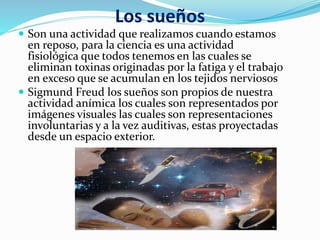 Los sueños
 Son una actividad que realizamos cuando estamos
en reposo, para la ciencia es una actividad
fisiológica que todos tenemos en las cuales se
eliminan toxinas originadas por la fatiga y el trabajo
en exceso que se acumulan en los tejidos nerviosos
 Sigmund Freud los sueños son propios de nuestra
actividad anímica los cuales son representados por
imágenes visuales las cuales son representaciones
involuntarias y a la vez auditivas, estas proyectadas
desde un espacio exterior.
 