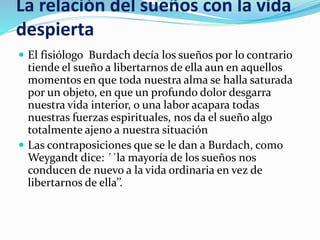 La relación del sueños con la vida
despierta
 El fisiólogo Burdach decía los sueños por lo contrario
tiende el sueño a libertarnos de ella aun en aquellos
momentos en que toda nuestra alma se halla saturada
por un objeto, en que un profundo dolor desgarra
nuestra vida interior, o una labor acapara todas
nuestras fuerzas espirituales, nos da el sueño algo
totalmente ajeno a nuestra situación
 Las contraposiciones que se le dan a Burdach, como
Weygandt dice: ´´la mayoría de los sueños nos
conducen de nuevo a la vida ordinaria en vez de
libertarnos de ella’’.
 