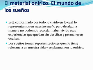 El material onírico. El mundo de
los sueños
 Está conformado por todo lo vivido en lo cual lo
representamos en nuestro sueño pero de alguna
manera no podemos recordar haber vivido esas
experiencias que quedan sin descifrar y permanecen
ocultas.
 Los sueños toman representaciones que no tiene
relevancia en nuestra vida y se plasman en lo onírico.
 