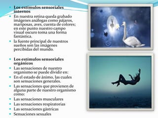  Los estímulos sensoriales
internos
 En nuestra retina queda grabado
imágenes análogas como pájaros,
mariposas, aves, cuenta de colores;
en este punto nuestro campo
visual oscuro toma una forma
fantástica.
 la fuente principal de nuestros
sueños son las imágenes
percibidas del mundo.
 Los estímulos sensoriales
orgánicos
 Las sensaciones de nuestro
organismo se puede dividir en:
 En el estado de ánimo, las cuales
son sensaciones generales.
 Las sensaciones que provienen de
alguna parte de nuestro organismo
como:
 Las sensaciones musculares
 Las sensaciones respiratorias
 Las sensaciones gástricas
 Sensaciones sexuales
 