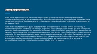 Teoría de la personalidad
Freud divide la personalidad en tres instancias principales que interactúan mutuamente y determinan el
comportamiento humano: el ello, el yo y el superyó. Aunque no entraremos en una introducción detallada al tema
tratado en la sección de "Psicología general", presentaremos brevemente la teoría explícita de la personalidad en
las obras de Freud.
Hasta 1921, Freud consideraba que la personalidad era principalmente un conﬂicto entre la conciencia y el
inconsciente reprimido e instintivo. Sin embargo, su práctica clínica y terapéutica le mostró que este concepto no
explicaba adecuadamente todos los fenómenos observados. Descubrió que una gran parte de los mecanismos de
defensa y represión operaban de manera inconsciente, tanto para reprimir como para proteger contra los impulsos
reprimidos. Por eso, el inconsciente no puede identiﬁcarse simplemente con lo reprimido. Freud observó que una
gran proporción de los contenidos inconscientes no son solo elementos reprimidos, sino también aspectos que
anteriormente estaban conscientes. Este descubrimiento llevó a una reestructuración de la teoría de la
personalidad de Freud, que incluye las interacciones del ello, el yo y el superyó.
 
