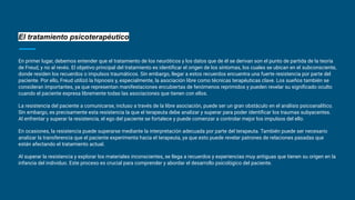El tratamiento psicoterapéutico
En primer lugar, debemos entender que el tratamiento de los neuróticos y los datos que de él se derivan son el punto de partida de la teoría
de Freud, y no al revés. El objetivo principal del tratamiento es identiﬁcar el origen de los síntomas, los cuales se ubican en el subconsciente,
donde residen los recuerdos o impulsos traumáticos. Sin embargo, llegar a estos recuerdos encuentra una fuerte resistencia por parte del
paciente. Por ello, Freud utilizó la hipnosis y, especialmente, la asociación libre como técnicas terapéuticas clave. Los sueños también se
consideran importantes, ya que representan manifestaciones encubiertas de fenómenos reprimidos y pueden revelar su signiﬁcado oculto
cuando el paciente expresa libremente todas las asociaciones que tienen con ellos.
La resistencia del paciente a comunicarse, incluso a través de la libre asociación, puede ser un gran obstáculo en el análisis psicoanalítico.
Sin embargo, es precisamente esta resistencia la que el terapeuta debe analizar y superar para poder identiﬁcar los traumas subyacentes.
Al enfrentar y superar la resistencia, el ego del paciente se fortalece y puede comenzar a controlar mejor los impulsos del ello.
En ocasiones, la resistencia puede superarse mediante la interpretación adecuada por parte del terapeuta. También puede ser necesario
analizar la transferencia que el paciente experimenta hacia el terapeuta, ya que esto puede revelar patrones de relaciones pasadas que
están afectando el tratamiento actual.
Al superar la resistencia y explorar los materiales inconscientes, se llega a recuerdos y experiencias muy antiguas que tienen su origen en la
infancia del individuo. Este proceso es crucial para comprender y abordar el desarrollo psicológico del paciente.
 