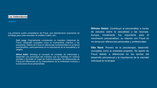 Los heterodoxos
Los primeros cuatro compañeros de Freud, que abandonaron posiciones de
privilegio para crear escuelas de análisis rivales, son:
Carl Jung: Originalmente considerado un heredero intelectual de
Freud, desarrolló conceptos como el inconsciente colectivo y los
arquetipos. Difiere de Freud en diferencias fundamentales en la teoría
psicoanalítica, particularmente en la importancia de la sexualidad y la
religión.
Alfred Adler: Introdujo el concepto de complejo de inferioridad y
desarrolló una psicología del individuo que se centraba en motivos
sociales y de poder en lugar de motivos sexuales. Se diferenciaba de
Freud por diferencias en su interpretación de la motivación humana y
la estructura de la personalidad.
Wilhelm Stekel: Contribuyó al psicoanálisis a través
de estudios sobre la sexualidad y las neurosis.
Aunque inicialmente fue importante para el
movimiento psicoanalítico, su relación con Freud se
vio tensa por diferencias personales y profesionales.
Otto Rank: Pionero de la psicoterapia, desarrolló
conceptos como la ansiedad posparto. Se apartó de
Freud debido a diferencias en las teorías del
desarrollo psicosexual y la importancia de la voluntad
individual en la terapia
 