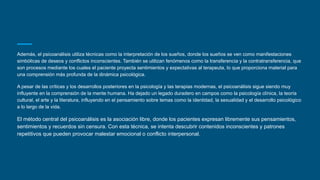 Además, el psicoanálisis utiliza técnicas como la interpretación de los sueños, donde los sueños se ven como manifestaciones
simbólicas de deseos y conflictos inconscientes. También se utilizan fenómenos como la transferencia y la contratransferencia, que
son procesos mediante los cuales el paciente proyecta sentimientos y expectativas al terapeuta, lo que proporciona material para
una comprensión más profunda de la dinámica psicológica.
A pesar de las críticas y los desarrollos posteriores en la psicología y las terapias modernas, el psicoanálisis sigue siendo muy
influyente en la comprensión de la mente humana. Ha dejado un legado duradero en campos como la psicología clínica, la teoría
cultural, el arte y la literatura, influyendo en el pensamiento sobre temas como la identidad, la sexualidad y el desarrollo psicológico
a lo largo de la vida.
El método central del psicoanálisis es la asociación libre, donde los pacientes expresan libremente sus pensamientos,
sentimientos y recuerdos sin censura. Con esta técnica, se intenta descubrir contenidos inconscientes y patrones
repetitivos que pueden provocar malestar emocional o conflicto interpersonal.
 