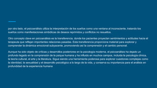por otro lado, el psicoanálisis utiliza la interpretación de los sueños como una ventana al inconsciente, tratando los
sueños como manifestaciones simbólicas de deseos reprimidos y conflictos no resueltos.
Otro concepto clave en psicoanálisis es la transferencia, donde los pacientes proyectan sentimientos y actitudes hacia el
terapeuta que reflejan importantes relaciones pasadas. Esta transferencia proporciona material para explorar y
comprender la dinámica emocional subyacente, promoviendo así la comprensión y el cambio personal.
Aunque ha sido objeto de críticas y desarrollos posteriores en la psicología moderna, el psicoanálisis ha dejado un
profundo legado en la comprensión de la psique humana y ha influido en muchos campos, incluida la psicología clínica,
la teoría cultural, el arte y la literatura. Sigue siendo una herramienta poderosa para explorar cuestiones complejas como
la identidad, la sexualidad y el desarrollo psicológico a lo largo de la vida, y conserva su importancia para el análisis en
profundidad de la experiencia humana
 