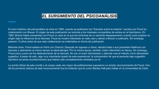 EL SURGIMIENTO DEL PSICOANÁLISIS
El inicio histórico del psicoanálisis se sitúa en 1895, cuando se publicaron los "Estudios sobre la histeria", escritos por Freud en
colaboración con Breuer. El origen de esta publicación se remonta a los intereses compartidos de ambos en el hipnotismo. En
1882, Breuer había compartido con Freud un caso en el que los síntomas de un paciente desaparecieron cuando pudo explicar su
origen bajo la influencia de la hipnosis. Freud se mostró interesado en este caso y alentó a Breuer a publicarlo. Sin embargo,
pasaron 13 años antes de que esta colaboración se materializa en forma de publicación.
Mientras tanto, Freud estaba en París con Charcot. Después de regresar a Viena, decidió tratar a sus pacientes histéricos con
hipnosis y abandonar al mismo tiempo la electroterapia. Por la misma época, también visitó a Bernheim en Nancy. Sin embargo,
Freud poco a poco se fue desilusionando de la hipnosis. No era un buen hipnotizador y además veía el método como demasiado
sugestivo. A pesar de esto, algo muy importante quedó de esta experiencia: la comprensión de que el paciente bajo sugestión
hipnótica recuerda acontecimientos que habían sido completamente olvidados por él.
La acción eficaz de este comité y el cuerpo cada vez mayor de publicaciones supusieron un amplio reconocimiento de Freud. Uno
de los primeros indicios de este reconocimiento fue la invitación que le cursó Stanley Hall para hablar en la Universidad de Clark.
 