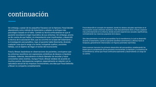 Sin embargo, a pesar de los pequeños fracasos con la hipnosis, Freud decidió
abandonarla como método de tratamiento y adoptar un enfoque más
psicológico basado en el habla. Cambió su técnica enfocándose en que el
paciente recordará el origen traumático de sus síntomas. Sin embargo, pronto
se dio cuenta de que hablar y la interpretación eran insuﬁcientes, y desarrolló
la técnica de la asociación libre, que se convirtió en la base del tratamiento y
la investigación psicoanalítica. Aquí, el paciente habla libremente, diciendo
cualquier cosa que le venga a la mente, incluyendo sueños y acciones
fallidas, con el objetivo de llegar al núcleo del inconsciente.
Freud y Breuer, basándose en observaciones de pacientes, concluyeron que
los síntomas neuróticos son expresiones simbólicas de deseos e impulsos
olvidados. Además, descubrieron el efecto liberador de recordar y hacer
conscientes estos eventos. Aunque Freud y Breuer estaban de acuerdo en
muchos puntos, discrepancias surgieron, especialmente en relación con la
naturaleza sexual de los impulsos inconscientes, una idea que Freud defendía
y Breuer no compartía completamente.
continuación
Freud desarrolló el concepto de represión, donde los deseos sexuales reprimidos en el
inconsciente causan síntomas neuróticos. Este descubrimiento llevó a Freud a explorar
más profundamente en la infancia, donde encontró experiencias sexuales signiﬁcativas,
contradiciendo las creencias populares de la época.
Otro descubrimiento crucial del psicoanálisis fue la transferencia, la cual se desarrolla
durante el tratamiento cuando el paciente transﬁere sentimientos y afectos hacia el
terapeuta, generalmente relacionados con ﬁguras parentales reprimidas.
Estos avances marcaron los primeros desarrollos del psicoanálisis, estableciendo las
bases para la comprensión de los procesos inconscientes, la represión y la dinámica de
la transferencia, temas que Freud continuaría explorando y desarrollando a lo largo de
su carrera.
 
