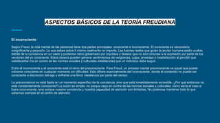 ASPECTOS BÁSICOS DE LA TEORÍA FREUDIANA
El inconsciente
Según Freud, la vida mental de las personas tiene dos partes principales: consciente e inconsciente. El consciente es secundario,
insignificante y pequeño. Lo que sabes sobre ti mismo realmente no importa. Las fuerzas reales que guían la acción humana están ocultas
detrás de la conciencia en un vasto y poderoso reino gobernado por impulsos y deseos que no son inmunes a la supresión por parte de los
censores del yo consciente. Estos deseos pueden generar sentimientos de vergüenza, culpa, ansiedad o insatisfacción al percibir que
satisfacerlos iría en contra de las normas sociales y culturales establecidas que un individuo debe seguir.
Entre el inconsciente y el consciente está el reino del preconsciente. Para Freud, un proceso mental preconsciente es aquel que puede
volverse consciente en cualquier momento sin dificultad. Esto difiere esencialmente del inconsciente, donde el contenido no puede ser
consciente a discreción del ego y enfrenta una feroz resistencia por parte del censor.
La preconciencia no está fijada en un momento específico de la conciencia, sino que está inmediatamente accesible. ¿Por qué entonces no
está constantemente consciente? La razón es simple: no porque vaya en contra de las normas sociales y culturales, como sería el caso si
fuera inconsciente, sino porque nuestra conciencia y nuestra capacidad de atención son limitadas. No podemos mantener todo lo que
sabemos siempre en el centro de atención.
 