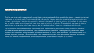 La interpretación de los sueños
Tendrías una comprensión muy pobre de la conciencia si creyeras que después de la represión, tus deseos e impulsos permanecen
inalterados. La conciencia según Freud no es dinámica; más bien, los impulsos reprimidos constantemente ejercen presión para
emerger a la conciencia y la acción, luchando contra la censura. La mayoría de nuestras acciones son resultado de estos deseos
que no pueden realizarse como queremos, lo que limita nuestras acciones conscientes. En este sentido, gran parte de nuestras
acciones son un compromiso entre lo que creemos que son nuestros motivos y lo que nos motiva subconscientemente.
Freud comprendió esto profundamente al estudiar los sueños, estableciendo el principio de que los sueños son la realización
encubierta de deseos e impulsos reprimidos. Aunque parezcan caóticos y deformes, tienen significado y representan deseos
reprimidos. En cada sueño, distinguimos entre el contenido manifiesto, la historia literal del soñador, y el contenido latente, que
revela el verdadero significado y la importancia del sueño. La interpretación debe pasar del contenido manifiesto al contenido
latente para entender completamente el proceso de pensamiento inconsciente que subyace en los sueños.
 