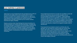 Los instintos o pulsiones
Según Freud, la causa fundamental de toda actividad humana radica en
los instintos, los cuales actúan como un puente entre el mundo
psíquico y el mundo físico o corporal. Aunque tienen su origen en la
estructura somática, se maniﬁestan como fuerzas en la vida psíquica.
Freud destacó la gran plasticidad de los instintos humanos, a
diferencia de los animales, permitiendo que los instintos cambien
fácilmente de objeto y ﬁnalidad.
Desde sus primeros días, Freud distinguió dos tipos de instintos: los
instintos sexuales y los instintos de autoconservación. Consideró que
los instintos sexuales y su represión son los principales impulsores de
la actividad humana, conformando principalmente el inconsciente
reprimido. Estos instintos son ﬂexibles y pueden sublimarse, adquirir
nuevos objetos, pervertirse, entre otras posibilidades. Su satisfacción
puede ser negada o reemplazada por nuevas metas fácilmente
cambiantes.
Freud amplió decisivamente el concepto de sexualidad a través del
estudio de la infancia y las perversiones sexuales como la
homosexualidad, el fetichismo y el sadismo. Tradicionalmente
limitada a la reproducción, los genitales y la edad adulta, Freud
revolucionó este concepto al enfocarse en el placer como el aspecto
central de la sexualidad. Para Freud, la sexualidad no está excluida
de la reproducción, pero es principalmente la búsqueda y recepción
de placer, que alcanza su máximo en el orgasmo y puede incluir la
reproducción.
Freud argumentó que el placer sexual no se limita solo a los
genitales, sino que puede ser proporcionado por muchos otros
órganos del cuerpo, y que la sexualidad adulta involucra la
preparación para el placer genital a través de estos órganos. Esta
perspectiva cambió radicalmente la visión tradicional de la
sexualidad como algo exclusivamente reproductivo y genital,
demostrando que el placer sexual y sus manifestaciones pueden ser
mucho más amplios y diversos
 