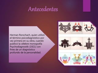 Antecedentes
Herman Rorschach, quien utilizó
el término psicodiagnóstico por
vez primera en su obra, cuando
publicó la célebre monografía
Psychodiagnostik (1921) con
fines de un diagnóstico
profundo de la personalidad.