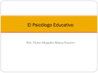 Psic.Víctor Alejandro Abarca Navarro
El Psicólogo Educativo
 