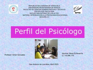 Perfil del Psicólogo
REPUBLICA BOLIVARIANA DE VENEZUELA
UNIVERSIDAD BICENTENARIA DE ARAGUA
FACULTAD DE CIENCIAS ADMINISTRATIVAS Y SOCIALES
ESCUELA DE PSICOLOGIA
NUCLEO SAN ANTONIO DE LOS ALTOS.
MATERIA: INTRODUCCION A LA PSICOLOGIA EDUCACIONAL
SECCIÓN: S1
Alumna: Alexa Echeverría
C.I 18.088.175
Profesor: Omar Gonzalez
San Antonio de Los Altos, Abril 2023
 