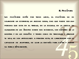 El Psicópata
0011 0010 1010 1101 0001 0100 1011
   Los psicópatas están por todos lados, el psicópata no es




                                                                2
   solamente un estafador, un asesino serial, sino que puede ser una




                                                        1
   persona que esta en el trabaj en la escuela, en la iglesia, en
                               o,
   cualquiera de los ámbitos donde nos movemos, son expertos en la




                                                   4
   mentira y en los engaños y tienen como fin traicionar y arruinar
   tu vida, no son antisociales a primera vista, se caracterizan por su
   capacidad de adaptarse, de usar la empata para dañar y alterar
                                           í
   su forma rápidamente.
 