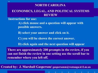 NORTH CAROLINA  ECONOMICS, LEGAL, AND POLITICAL SYSTEMS REVIEW Instructions for use: A) click mouse and a question will appear with possible answers. B) select your answer and click on it. C) you will be shown the correct answer. D) click again and the next question will appear There are approximately 200 prompts in the review, if you can not finish the review in one setting use the scroll bar to remember where you left off. Created by:  J. Marshall Gasperson/  [email_address] 