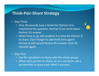 Think-Pair-Share Strategy
• Step Three
• Give 30 seconds (use a timer) for Partner A to
respond to the question. Partner B can write down
Partner A’s answer.
• When time is up, tell students it is time for Partner B
to share. Don’t forget to add think time again!
Partner A will record Partner B’s answer. Give 30
seconds again.
• Step Four
• Ask for volunteers to share with the whole group.
• Allow each partner to share, or, as a variation, ask a
partnership to share each other’s answers.
 
