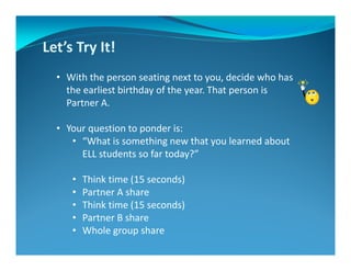 Let’s Try It!
• With the person seating next to you, decide who has
the earliest birthday of the year. That person is
Partner A.
• Your question to ponder is:
• “What is something new that you learned about
ELL students so far today?”
• Think time (15 seconds)
• Partner A share
• Think time (15 seconds)
• Partner B share
• Whole group share
 
